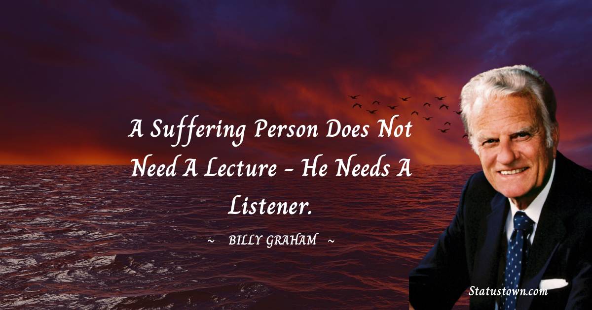 A suffering person does not need a lecture - he needs a listener. - Billy Graham quotes